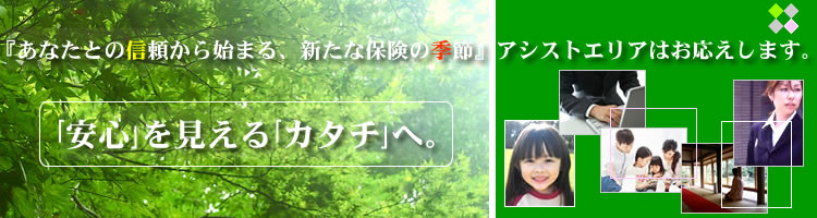 『あなたとの信頼から始まる、新たな保険の季節』 ◇アシストエリアはお応えします◇「安心」を見える「カタチ」へ。